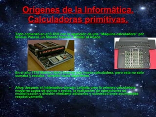 Orígenes de la Informática. Calculadoras primitivas. Todo comenzó en el S.XVII con la aparición de una ‘‘Maquina calculadora’’ por Braisle Pascal, un filosofo francés. Similar al Ábaco. En el año 1779 Mattieu Hahn Invento una nueva calculadora, pero esta no solo sumaba y restaba , también hacia algoritmos.  Años despues el mátematico alemán Leibnitz creo la primera calculadora moderna capaz de sumas y restas, la realización de operaciones de multiplicación y división mediante adiciones y substracciones acumuladas respectivamente. 