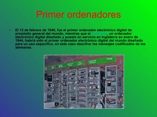 Primer ordenadores El 15 de febrero de 1946, fue el primer ordenador electrónico digital de propósito general del mundo, mientras que el  Colossus , un ordenador electrónico digital diseñado y puesto en servicio en Inglaterra en enero de 1944, habríá sido el primer ordenador electrónico digital del mundo diseñado para un uso específico, en este caso descifrar los mensajes codificados de los alemanes.  