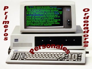 En  1975  En enero la revista  Popular  Electronics  hace el lanzamiento del  Altair  8800 , el primer computador personal reconocible como tal. Tenía una  CPU  Intel de 8 bits y 256 bytes de memoria  RAM . El  código de máquina  se introducía por medio de interruptores montados en el frente del equipo, y unos diodos luminosos servían para leer la salida de datos en forma binaria. Costaba 400 dólares, y el monitor y el teclado había que comprarlos por separado  Primeros Ordenadores Personales 