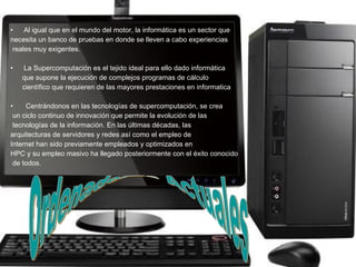 Al igual que en el mundo del motor, la informática es un sector que  necesita un banco de pruebas en donde se lleven a cabo experiencias reales muy exigentes.  La Supercomputación es el tejido ideal para ello dado informática que supone la ejecución de complejos programas de cálculo  científico que requieren de las mayores prestaciones en informatica Centrándonos en las tecnologías de supercomputación, se crea un ciclo continuo de innovación que permite la evolución de las tecnologías de la información. En las últimas décadas, las arquitecturas de servidores y redes así como el empleo de  Internet han sido previamente empleados y optimizados en  HPC y su empleo masivo ha llegado posteriormente con el éxito conocido de todos.  Ordenadores Actuales 