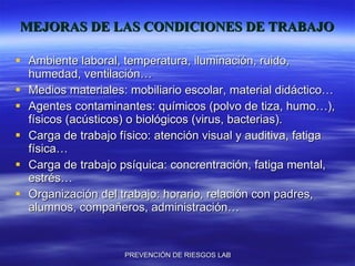MEJORAS DE LAS CONDICIONES DE TRABAJO Ambiente laboral, temperatura, iluminación, ruido, humedad, ventilación… Medios materiales: mobiliario escolar, material didáctico… Agentes contaminantes: químicos (polvo de tiza, humo…), físicos (acústicos) o biológicos (virus, bacterias). Carga de trabajo físico: atención visual y auditiva, fatiga física… Carga de trabajo psíquica: concrentración, fatiga mental, estrés… Organización del trabajo: horario, relación con padres, alumnos, compañeros, administración… 