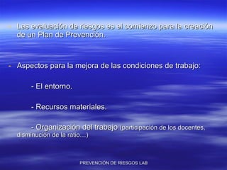 Las evaluación de riesgos es el comienzo para la creación de un Plan de Prevención. Aspectos para la mejora de las condiciones de trabajo: - El entorno. - Recursos materiales. - Organización del trabajo  (participación de los docentes, disminución de la ratio…) 