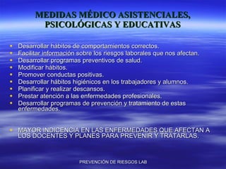 MEDIDAS MÉDICO ASISTENCIALES, PSICOLÓGICAS Y EDUCATIVAS Desarrollar hábitos de comportamientos correctos. Facilitar información sobre los riesgos laborales que nos afectan. Desarrollar programas preventivos de salud. Modificar hábitos. Promover conductas positivas. Desarrollar hábitos higiénicos en los trabajadores y alumnos. Planificar y realizar descansos. Prestar atención a las enfermedades profesionales. Desarrollar programas de prevención y tratamiento de estas enfermedades. MAYOR INDICENCIA EN LAS ENFERMEDADES QUE AFECTAN A LOS DOCENTES Y PLANES PARA PREVENIR Y TRATARLAS. 