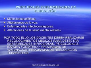 PRINCIPALES ENFERMEDADES EN EDUCACIÓN Músculoesqueléticas. Alteraciones de la voz. Enfermedades infectocontagiosas. Alteraciones de la salud mental (estrés). POR TODO ELLO LOS DOCENTES DEBEN REALIZARSE RECONOCIMIENTOS MÉDICOS PARA DETECTAR ENFERMEDADES INFECCIOSAS, PSICOLÓGICAS, EXAMEN FONIÁTRICO, PROGRAMAS DE VACUNACIÓN, PROGRAMAS DE REEDUCACIÓN TERAPEÚTICA. 