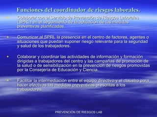 Funciones del coordinador de riesgos laborales. Colaborar con el Servicio de Prevención de Riesgos Laborales (SPRL) en el seguimiento de la aplicación de las medidas preventivas planificadas. Comunicar al SPRL la presencia en el centro de factores, agentes o situaciones que puedan suponer riesgo relevante para la seguridad y salud de los trabajadores. Colaborar y coordinar las actividades de información y formación dirigidas a trabajadores del centro y las campañas de promoción de la salud o de sensibilización en la prevención de riesgos promovidas por la Consejería de Educación y Ciencia. Facilitar la intermediación entre el equipo directivo y el claustro para hacer efectivas las medidas preventivas prescritas a los trabajadores. 