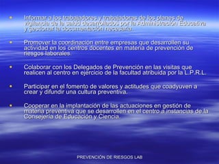 Informar a los trabajadores y trabajadoras de los planes de vigilancia de la salud desarrollados por la Administración Educativa y gestionar la documentación necesaria. Promover la coordinación entre empresas que desarrollen su actividad en los centros docentes en materia de prevención de riesgos laborales. Colaborar con los Delegados de Prevención en las visitas que realicen al centro en ejercicio de la facultad atribuida por la L.P.R.L. Participar en el fomento de valores y actitudes que coadyuven a crear y difundir una cultura preventiva. Cooperar en la implantación de las actuaciones en gestión de materia preventiva que se desarrollen en el centro a instancias de la Consejería de Educación y Ciencia. 