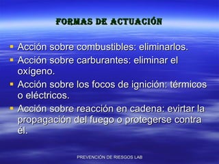 Formas de actuación Acción sobre combustibles: eliminarlos. Acción sobre carburantes: eliminar el oxígeno. Acción sobre los focos de ignición: térmicos o eléctricos. Acción sobre reacción en cadena: evirtar la propagación del fuego o protegerse contra él. 