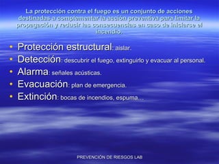 La protección contra el fuego es un conjunto de acciones destinadas a complementar la acción preventiva para limitar la propagación y reducir las consecuencias en caso de iniciarse el incendio. Protección estructural : aislar. Detección : descubrir el fuego, extinguirlo y evacuar al personal.  Alarma : señales acústicas. Evacuación : plan de emergencia. Extinción : bocas de incendios, espuma… 