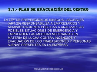 3.1.- PLAN DE EVACUACIÓN DEL CENTRO LA LEY DE PREVENCIÓN DE RIESGOS LABORALES (ART.20) RESPONSABILIZA A EMPRESARIOS Y ADMINISTRACIONES PÚBLICAS A ANALIZAR LAS POSIBLES SITUACIONES DE EMERGENCIA Y EMPRENDER LAS MEDIDAS NECESARIAS EN MATERIA DE LUCHA CONTRA INCENDIOS Y EVACUACIÓN DE LOS TRABAJADORES Y PERSONAS AJENAS PRESENTES EN LA EMPRESA. 