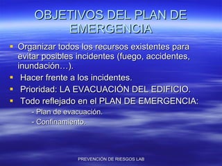 OBJETIVOS DEL PLAN DE EMERGENCIA Organizar todos los recursos existentes para evitar posibles incidentes (fuego, accidentes, inundación…). Hacer frente a los incidentes. Prioridad: LA EVACUACIÓN DEL EDIFICIO. Todo reflejado en el PLAN DE EMERGENCIA: - Plan de evacuación. - Confinamiento. 
