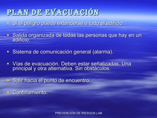 PLAN DE EVACUACIÓN Si el peligro puede extenderse a todo el edificio. Salida organizada de todas las personas que hay en un edificio. Sistema de comunicación general (alarma). Vías de evacuación. Deben estar señalizadas. Una principal y otra alternativa. Sin obstáculos. Salir hacia el punto de encuentro. Confinamiento. 