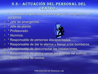 3.3.- ACTUACIÓN DEL PERSONAL DEL CENTRO.- * Respuesta organizada a la emergencia: designación de personas. * Jefe de emergencia. * Jefe de planta. * Profesorado. * Alumnos. * Responsable de personas discapacitadas. * Responsable de dar la alarma y llamar a los bomberos. * Responsable de desconectar las instalaciones. * Responsable de abrir y cerrar las puertas del edificio. * Responsable de cocina. 