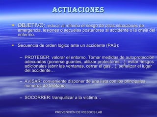 ACTUACIONES OBJETIVO:  reducir al mínimo el riesgo de otras situaciones de emergencia, lesiones o secuelas posteriores al accidente o la crisis del enfermo. Secuencia de orden lógico ante un accidente (PAS): PROTEGER: valorar el entorno. Tomar medidas de autoprotección adecuadas (ponerse guantes, utilizar protectores…), evitar riesgos adicionales (abrir las ventanas, cerrar el gas…), señalizar el lugar del accidente… AVISAR: conveniente disponer de una lista con los principales números de teléfono. SOCORRER: tranquilizar a la víctima… 