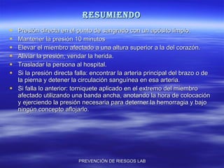 resumiendo Presión directa en el punto de sangrado con un apósito limpio. Mantener la presión 10 minutos Elevar el miembro afectado a una altura superior a la del corazón. Aliviar la presión, vendar la herida. Trasladar la persona al hospital. Si la presión directa falla: encontrar la arteria principal del brazo o de la pierna y detener la circulación sanguínea en esa arteria.  Si falla lo anterior: torniquete aplicado en el extremo del miembro afectado utilizando una banda ancha, anotando la hora de colocación y ejerciendo la presión necesaria para deterner la hemorragia y bajo ningún concepto aflojarlo. 