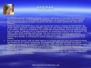 HERIDAS Las heridas pueden dividirse en leves y graves, atendiendo a una serie de factores de gravedad como son: la profundidad, la localización y la suciedad de la herida y según sea la edad del herido, el objeto causante del daño, el estado general de salud de la persona… Antes de tocar una herida leve, hay que lavarse las manos y limpiar el instrumental. Se deben utilizar guantes y material estéril, luego hay que limpiar la herida con agua y jabón y, por último, aplicar un antiséptico. En ambientes contaminados, hay que tapar la herida con una gasa y sujetarla con un esparadrapo; en ambientes limpios no es necesario. Por último, para evitar posibles infecciones, hay que recomendar ponerse una vacuna antitetánica. Nunca se utilizará algodón, ya que puede dejar restos de filamentos en el interior de la herida, ni manipular la herida quitando cuerpos extraños enclavados en la misma. En las heridas graves, sólo se debe realizar la primera atención para que posteriormente sea tratada en un Centro Asistencial. En primer lugar, hay que controlar los signos vitales: la consciencia, la respiración y el pulso, para identificar aquellas situaciones que supongan una amenaza inmediata para la vida. Luego hay que explorar los puntos dolorosos del herido en busca de deformidades y síntomas de fracturas, contusiones, hemorragias…, cubrir la herida con una gasa húmeda más grande que la extensión de la herida y realizar un vendaje con un pañuelo o un trozo de ropa. Por último, se trasladará al herido a un centro sanitario. 