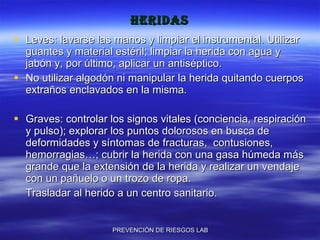 heridas Leves: lavarse las manos y limpiar el instrumental. Utilizar guantes y material estéril; limpiar la herida con agua y jabón y, por último, aplicar un antiséptico.  No utilizar algodón ni manipular la herida quitando cuerpos extraños enclavados en la misma. Graves: controlar los signos vitales (conciencia, respiración y pulso); explorar los puntos dolorosos en busca de deformidades y síntomas de fracturas,  contusiones, hemorragias…; cubrir la herida con una gasa húmeda más grande que la extensión de la herida y realizar un vendaje con un pañuelo o un trozo de ropa.  Trasladar al herido a un centro sanitario. 