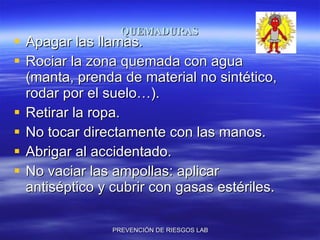 QUEMADURAS Apagar las llamas. Rociar la zona quemada con agua (manta, prenda de material no sintético, rodar por el suelo…). Retirar la ropa. No tocar directamente con las manos. Abrigar al accidentado. No vaciar las ampollas: aplicar antiséptico y cubrir con gasas estériles. 