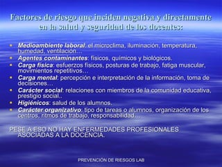 Factores de riesgo que inciden negativa y directamente en la salud y seguridad de los docentes: Medioambiente laboral : el microclima, iluminación, temperatura, humedad, ventilación… Agentes contaminantes : físicos, químicos y biológicos. Carga física : esfuerzos físicos, posturas de trabajo, fatiga muscular, movimientos repetitivos… Carga mental : percepción e interpretación de la información, toma de decisiones… Carácter social : relaciones con miembros de la comunidad educativa, prestigio social.. Higiénicos : salud de los alumnos. Carácter organizativo : tipo de tareas o alumnos, organización de los centros, ritmos de trabajo, responsabilidad… PESE A ESO NO HAY ENFERMEDADES PROFESIONALES ASOCIADAS A LA DOCENCIA. 