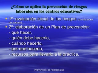 ¿Cómo se aplica la prevención de riesgos laborales en los centros educativos? 1º: evaluación inicial de los riesgos  (condiciones de trabajo). 2º: elaboración de un Plan de prevención: - qué hacer, - quién debe hacerlo, - cuándo hacerlo, - por qué hacerlo, - recursos para llevarlo a la práctica. 