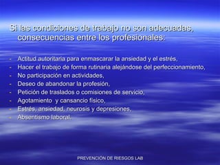 Si las condiciones de trabajo no son adecuadas, consecuencias entre los profesionales: Actitud autoritaria para enmascarar la ansiedad y el estrés, Hacer el trabajo de forma rutinaria alejándose del perfeccionamiento, No participación en actividades, Deseo de abandonar la profesión, Petición de traslados o comisiones de servicio, Agotamiento  y cansancio físico, Estrés, ansiedad, neurosis y depresiones, Absentismo laboral. 