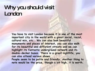 You have to visit London because it is one of the most important city in the world with a great social, racial, cultural mix, etc.. We can also look beautiful monuments and places of interest, you can also walk for its beautiful and different streets and we can highlight its fantastic underground network and its double-decker buses. There is a great nightlife, you can also attend various shows. People seem to be polite and friendly. Another thing to note would be the price, though a bit high, it is worth. Why you should visit London 