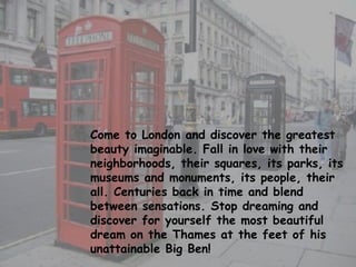 Come to London and discover the greatest beauty imaginable. Fall in love with their neighborhoods, their squares, its parks, its museums and monuments, its people, their all. Centuries back in time and blend between sensations. Stop dreaming and discover for yourself the most beautiful dream on the Thames at the feet of his unattainable Big Ben! 