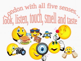 London with all five senses…. look, listen, touch, smell and taste 