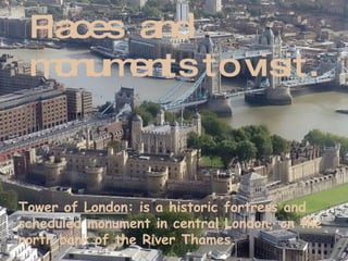 Places  and  monuments to visit. Tower of London : is a historic fortress and scheduled monument in central London, on the north bank of the River Thames. 