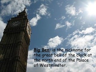 Big Ben:  is the nickname for the great bell of the clock at the north end of the Palace of Westminster. 