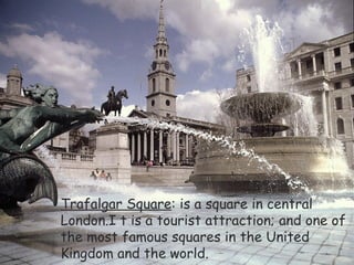 Trafalgar Square : is a square in central London.I t is a tourist attraction; and one of the most famous squares in the United Kingdom and the world. 