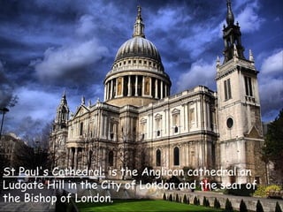 St Paul's Cathedral:  is the Anglican cathedral on Ludgate Hill in the City of London and the seat of the Bishop of London. 
