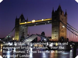 Tower Bridge:  is a combined bascule and suspension bridge in London,  over the River Thames. It has become an iconic symbol of London. 