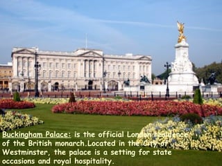 Buckingham Palace:  is the official London residence of the British monarch.Located in the City of Westminster, the palace is a setting for state occasions and royal hospitality. 