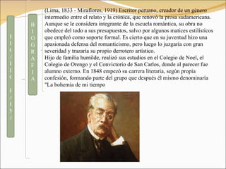 (Lima, 1833 - Miraflores, 1919) Escritor peruano, creador de un género intermedio entre el relato y la crónica, que renovó la prosa sudamericana. Aunque se le considera integrante de la escuela romántica, su obra no obedece del todo a sus presupuestos, salvo por algunos matices estilísticos que empleó como soporte formal. Es cierto que en su juventud hizo una apasionada defensa del romanticismo, pero luego lo juzgaría con gran severidad y trazaría su propio derrotero artístico. Hijo de familia humilde, realizó sus estudios en el Colegio de Noel, el Colegio de Orengo y el Convictorio de San Carlos, donde al parecer fue alumno externo. En 1848 empezó su carrera literaria, según propia confesión, formando parte del grupo que después él mismo denominaría "La bohemia de mi tiempo BIOGRAFIA  RICARDO PALMA 