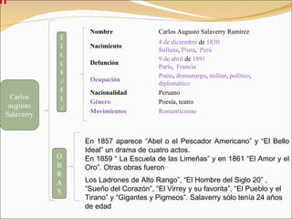 Carlos augusto Salaverry En 1857 aparece “Abel o el Pescador Americano” y “El Bello Ideal” un drama de cuatro actos. En 1859 “ La Escuela de las Limeñas” y en 1861 “El Amor y el Oro”. Otras obras fueron Los Ladrones de Alto Rango”, “El Hombre del Siglo 20” , “Sueño del Corazón”, “El Virrey y su favorita”, “El Pueblo y el Tirano” y “Gigantes y Pigmeos”. Salaverry sólo tenía 24 años de edad  OBRAS BIOGRAFIA Nombre Carlos Augusto Salaverry Ramírez Nacimiento 4 de diciembre  de  1830 Sullana ,  Piura ,   Perú Defunción 9 de abril  de  1891 París ,   Francia Ocupación Poeta ,  dramaturgo ,  militar ,  político ,  diplomático Nacionalidad Peruano Género Poesía, teatro Movimientos Romanticismo 
