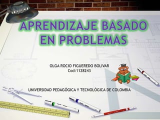 APRENDIZAJE BASADO  EN PROBLEMAS  OLGA ROCIO FIGUEREDO BOLIVAR  Cod:1128243 UNIVERSIDAD PEDAGÓGICA Y TECNOLÓGICA DE COLOMBIA  
