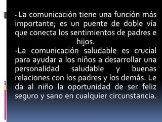 - La comunicación tiene una función más importante; es un puente de doble vía que conecta los sentimientos de padres e hijos.-La comunicación saludable es crucial para ayudar a los niños a desarrollar una personalidad saludable y buenas relaciones con los padres y los demás. Le da al niño la oportunidad de ser feliz seguro y sano en cualquier circunstancia. 