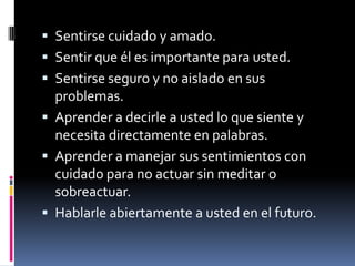 Sentirse cuidado y amado.Sentir que él es importante para usted.Sentirse seguro y no aislado en sus problemas.Aprender a decirle a usted lo que siente y necesita directamente en palabras.Aprender a manejar sus sentimientos con cuidado para no actuar sin meditar o sobreactuar.Hablarle abiertamente a usted en el futuro.