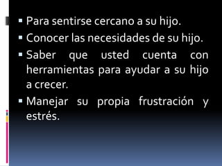 Para sentirse cercano a su hijo.Conocer las necesidades de su hijo.Saber que usted cuenta con herramientas para ayudar a su hijo a crecer.Manejar su propia frustración y estrés.