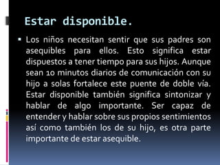 Estar disponible. Los niños necesitan sentir que sus padres son asequibles para ellos. Esto significa estar dispuestos a tener tiempo para sus hijos. Aunque sean 10 minutos diarios de comunicación con su hijo a solas fortalece este puente de doble vía. Estar disponible también significa sintonizar y hablar de algo importante. Ser capaz de entender y hablar sobre sus propios sentimientos así como también los de su hijo, es otra parte importante de estar asequible.