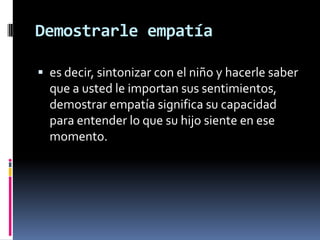Demostrarle empatíaes decir, sintonizar con el niño y hacerle saber que a usted le importan sus sentimientos, demostrar empatía significa su capacidad para entender lo que su hijo siente en ese momento.