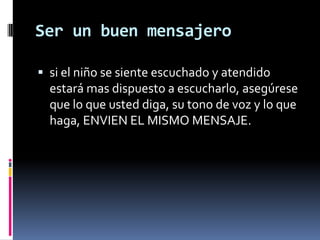 Ser un buen mensajerosi el niño se siente escuchado y atendido estará mas dispuesto a escucharlo, asegúrese que lo que usted diga, su tono de voz y lo que haga, ENVIEN EL MISMO MENSAJE.