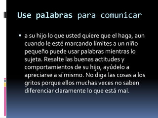 Use palabras para comunicara su hijo lo que usted quiere que el haga, aun cuando le esté marcando límites a un niño pequeño puede usar palabras mientras lo sujeta. Resalte las buenas actitudes y comportamientos de su hijo, ayúdelo a apreciarse a sí mismo. No diga las cosas a los gritos porque ellos muchas veces no saben diferenciar claramente lo que está mal.