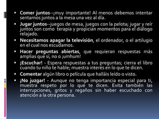 Comer juntos--¡muy importante! Al menos debemos intentar sentarnos juntos a la mesa una vez al día.Jugar juntos--juegos de mesa, juegos con la pelota; jugar y reír juntos son como  terapia y propician momentos para el diálogo relajado.Necesitamos apagar la televisión, el ordenador, o el artilugio en el cual nos escudamos.Hacer preguntas abiertas, que requieran respuestas más amplias que sí, no o ¡umhum!¡Escuchar! - Espera respuestas a tus preguntas; cierra el libro cuando tu niño te hable; muestra interés en lo que te dicen.Comentar algún libro o película que halláis leído o visto.¡No juzgar! - Aunque no tenga importancia especial para ti, muestra respeto por lo que te dicen. Evita también las interrupciones, gritos y regaños sin haber escuchado con atención a la otra persona.