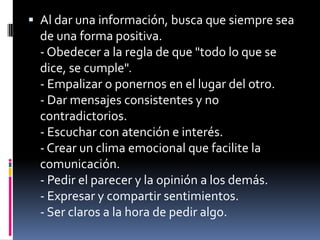 Al dar una información, busca que siempre sea de una forma positiva.- Obedecer a la regla de que "todo lo que se dice, se cumple".- Empalizar o ponernos en el lugar del otro.- Dar mensajes consistentes y no contradictorios.- Escuchar con atención e interés.- Crear un clima emocional que facilite la comunicación.- Pedir el parecer y la opinión a los demás.- Expresar y compartir sentimientos.- Ser claros a la hora de pedir algo.