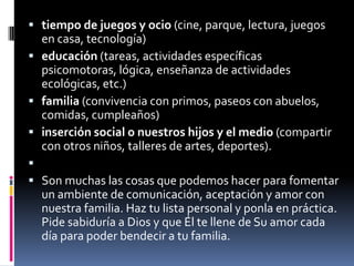 tiempo de juegos y ocio (cine, parque, lectura, juegos en casa, tecnología)educación (tareas, actividades específicas psicomotoras, lógica, enseñanza de actividades ecológicas, etc.)familia (convivencia con primos, paseos con abuelos, comidas, cumpleaños)inserción social o nuestros hijos y el medio (compartir con otros niños, talleres de artes, deportes).  Son muchas las cosas que podemos hacer para fomentar un ambiente de comunicación, aceptación y amor con nuestra familia. Haz tu lista personal y ponla en práctica. Pide sabiduría a Dios y que Él te llene de Su amor cada día para poder bendecir a tu familia.
