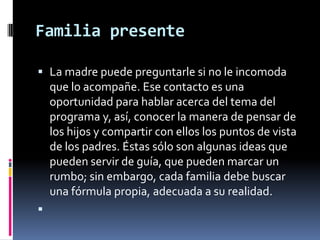 Familia presenteLa madre puede preguntarle si no le incomoda que lo acompañe. Ese contacto es una oportunidad para hablar acerca del tema del programa y, así, conocer la manera de pensar de los hijos y compartir con ellos los puntos de vista de los padres. Éstas sólo son algunas ideas que pueden servir de guía, que pueden marcar un rumbo; sin embargo, cada familia debe buscar una fórmula propia, adecuada a su realidad. 