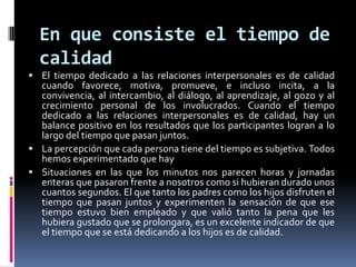 En que consiste el tiempo de calidad El tiempo dedicado a las relaciones interpersonales es de calidad cuando favorece, motiva, promueve, e incluso incita, a la convivencia, al intercambio, al diálogo, al aprendizaje, al gozo y al crecimiento personal de los involucrados. Cuando el tiempo dedicado a las relaciones interpersonales es de calidad, hay un balance positivo en los resultados que los participantes logran a lo largo del tiempo que pasan juntos.La percepción que cada persona tiene del tiempo es subjetiva. Todos hemos experimentado que haySituaciones en las que los minutos nos parecen horas y jornadas enteras que pasaron frente a nosotros como si hubieran durado unos cuantos segundos. El que tanto los padres como los hijos disfruten el tiempo que pasan juntos y experimenten la sensación de que ese tiempo estuvo bien empleado y que valió tanto la pena que les hubiera gustado que se prolongara, es un excelente indicador de que el tiempo que se está dedicando a los hijos es de calidad.