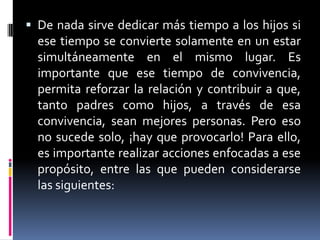 De nada sirve dedicar más tiempo a los hijos si ese tiempo se convierte solamente en un estar simultáneamente en el mismo lugar. Es importante que ese tiempo de convivencia, permita reforzar la relación y contribuir a que, tanto padres como hijos, a través de esa convivencia, sean mejores personas. Pero eso no sucede solo, ¡hay que provocarlo! Para ello, es importante realizar acciones enfocadas a ese propósito, entre las que pueden considerarse las siguientes: