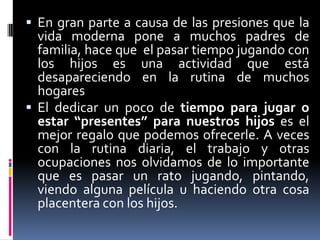 En gran parte a causa de las presiones que la vida moderna pone a muchos padres de familia, hace que  el pasar tiempo jugando con los hijos es una actividad que está desapareciendo en la rutina de muchos hogaresEl dedicar un poco de tiempo para jugar o estar “presentes” para nuestros hijos es el mejor regalo que podemos ofrecerle. A veces con la rutina diaria, el trabajo y otras ocupaciones nos olvidamos de lo importante que es pasar un rato jugando, pintando, viendo alguna película u haciendo otra cosa placentera con los hijos.